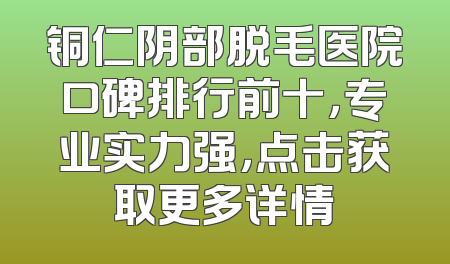 铜仁阴部脱毛医院口碑排行前十，专业实力强，点击获取更多详情