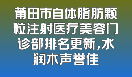 莆田市自体脂肪颗粒注射医疗美容门诊部排名更新，水润木声誉佳