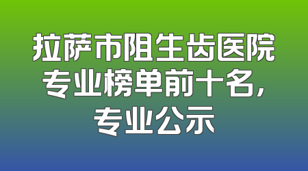拉萨市阻生齿医院专业榜单前十名，专业公示