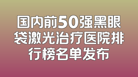 国内前50强黑眼袋激光治疗医院排行榜名单发布