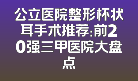 公立医院整形杯状耳手术推荐：前20强三甲医院大盘点