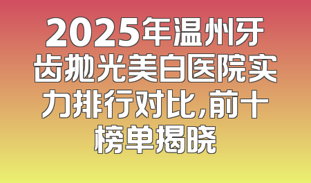 2025年温州牙齿抛光美白医院实力排行对比，前十榜单揭晓