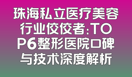 珠海私立医疗美容行业佼佼者：TOP6整形医院口碑与技术深度解析