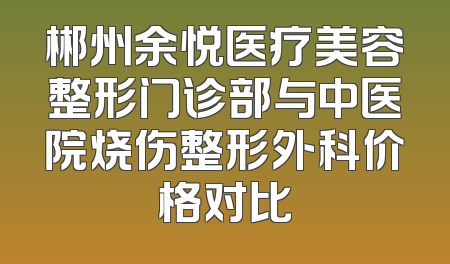 郴州余悦医疗美容整形门诊部与中医院烧伤整形外科价格对比