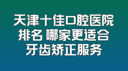 天津十佳口腔医院排名 哪家更适合牙齿矫正服务