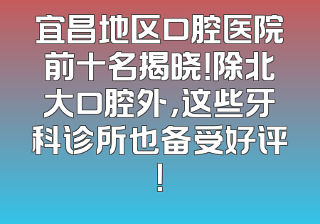 宜昌地区口腔医院前十名揭晓！除北大口腔外，这些牙科诊所也备受好评！