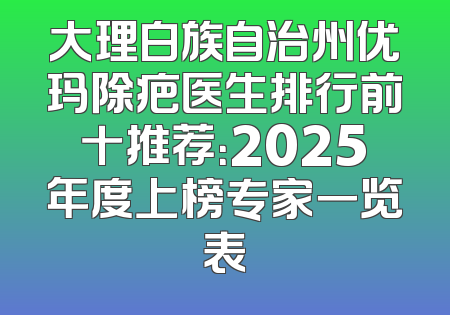 大理白族自治州优玛除疤医生排行前十推荐：2025年度上榜专家一览表