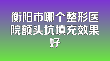 衡阳市哪个整形医院额头坑填充效果好