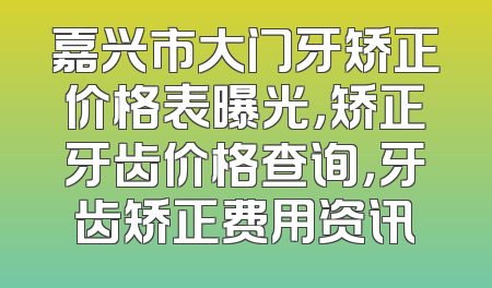 嘉兴市大门牙矫正价格表曝光，矫正牙齿价格查询，牙齿矫正费用资讯