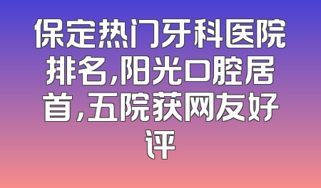 保定热门牙科医院排名，阳光口腔居首，五院获网友好评