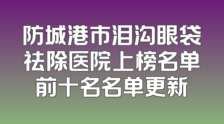 防城港市泪沟眼袋祛除医院上榜名单前十名名单更新
