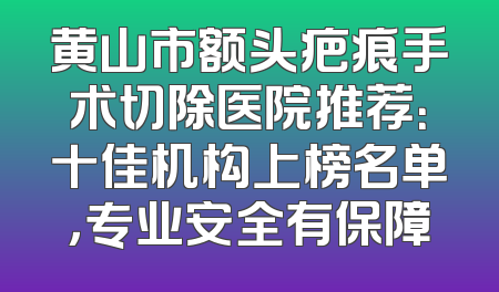 黄山市额头疤痕手术切除医院推荐：十佳机构上榜名单，专业安全有保障