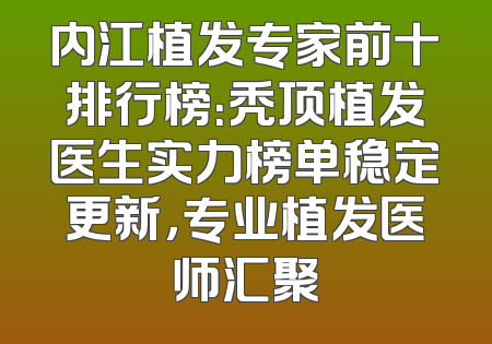 内江植发专家前十排行榜：秃顶植发医生实力榜单稳定更新，专业植发医师汇聚