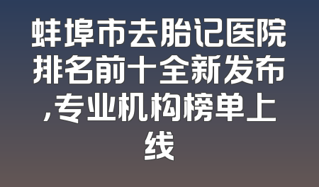 蚌埠市去胎记医院排名前十全新发布，专业机构榜单上线