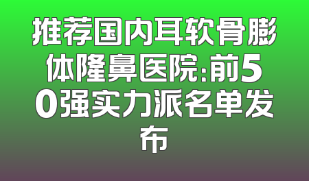 推荐国内耳软骨膨体隆鼻医院：前50强实力派名单发布