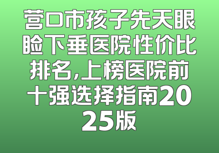 营口市孩子先天眼睑下垂医院性价比排名，上榜医院前十强选择指南2025版