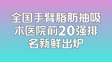 全国手臂脂肪抽吸术医院前20强排名新鲜出炉