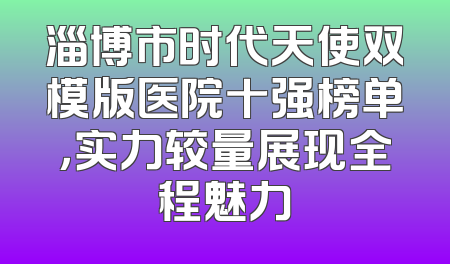 淄博市时代天使双模版医院十强榜单，实力较量展现全程魅力