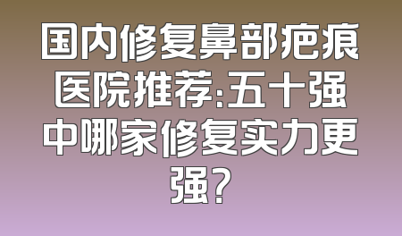 国内修复鼻部疤痕医院推荐：五十强中哪家修复实力更强？