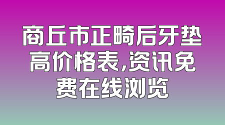 商丘市正畸后牙垫高价格表，资讯免费在线浏览