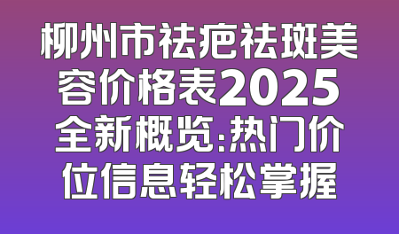 柳州市祛疤祛斑美容价格表2025全新概览：热门价位信息轻松掌握