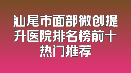 汕尾市面部微创提升医院排名榜前十热门推荐