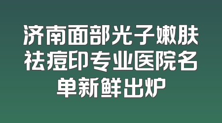 济南面部光子嫩肤祛痘印专业医院名单新鲜出炉