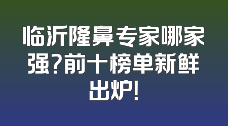 临沂隆鼻专家哪家强？前十榜单新鲜出炉！