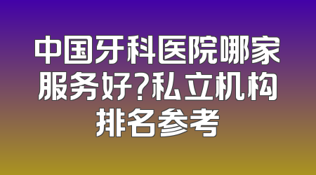 中国牙科医院哪家服务好？私立机构排名参考