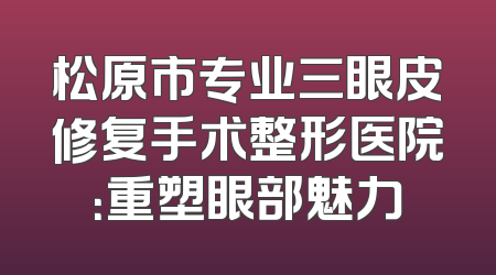 松原市专业三眼皮修复手术整形医院：重塑眼部魅力
