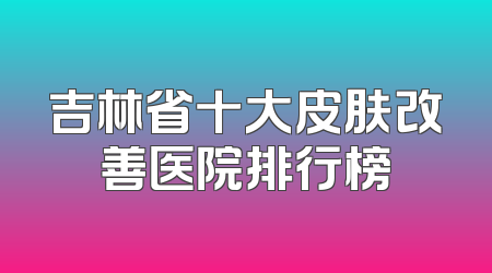 吉林省十大皮肤改善医院排行榜