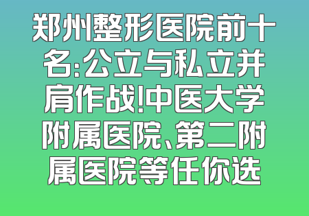 郑州整形医院前十名：公立与私立并肩作战！中医大学附属医院、第二附属医院等任你选