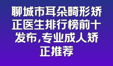聊城市耳朵畸形矫正医生排行榜前十发布，专业成人矫正推荐