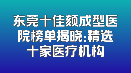 东莞十佳颏成型医院榜单揭晓：精选十家医疗机构