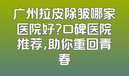 广州拉皮除皱哪家医院好？口碑医院推荐，助你重回青春