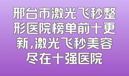 邢台市激光飞秒整形医院榜单前十更新，激光飞秒美容尽在十强医院