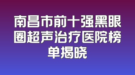 南昌市前十强黑眼圈超声治疗医院榜单揭晓