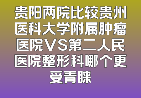 贵阳两院比较贵州医科大学附属肿瘤医院VS第二人民医院整形科哪个更受青睐