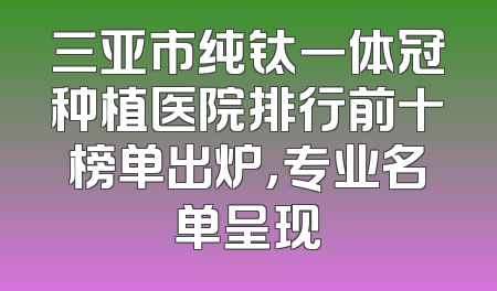 三亚市纯钛一体冠种植医院排行前十榜单出炉，专业名单呈现