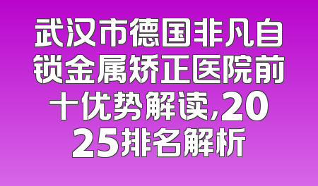 武汉市德国非凡自锁金属矫正医院前十优势解读，2025排名解析