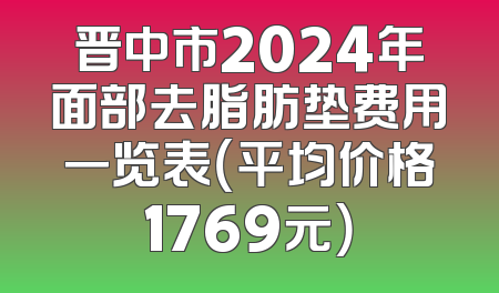 晋中市2024年面部去脂肪垫费用一览表（平均价格1769元）