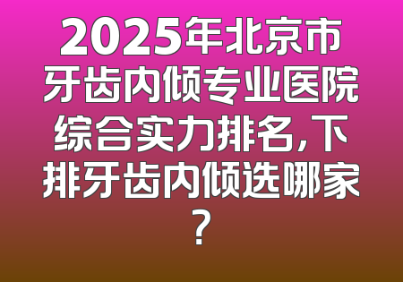 2025年北京市牙齿内倾专业医院综合实力排名，下排牙齿内倾选哪家？