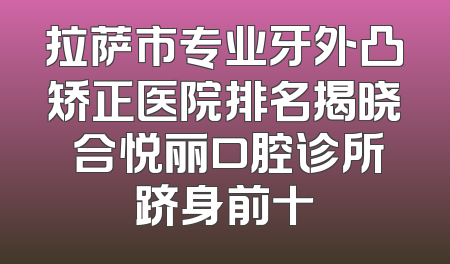 拉萨市专业牙外凸矫正医院排名揭晓 合悦丽口腔诊所跻身前十