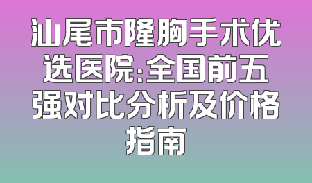 汕尾市隆胸手术优选医院：全国前五强对比分析及价格指南