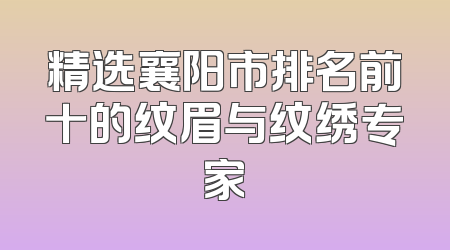 精选襄阳市排名前十的纹眉与纹绣专家