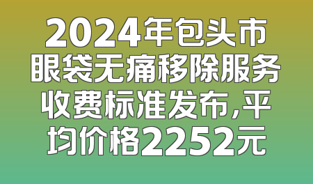 2024年包头市眼袋无痛移除服务收费标准发布，平均价格2252元