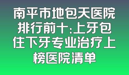 南平市地包天医院排行前十：上牙包住下牙专业治疗上榜医院清单
