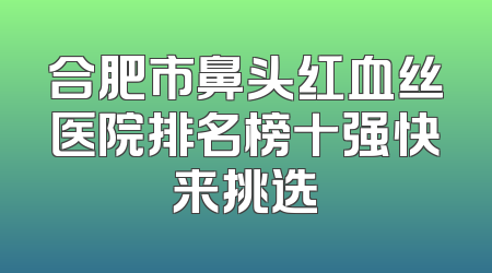 合肥市鼻头红血丝医院排名榜十强快来挑选