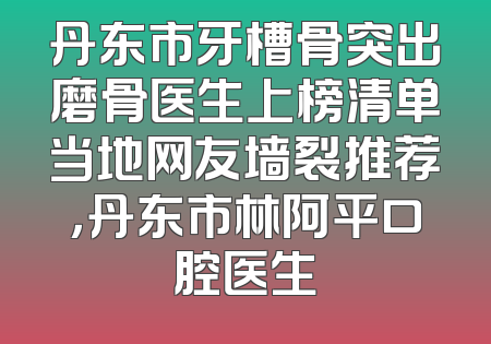 丹东市牙槽骨突出磨骨医生上榜清单当地网友墙裂推荐，丹东市林阿平口腔医生