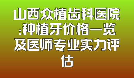 山西众植齿科医院：种植牙价格一览及医师专业实力评估